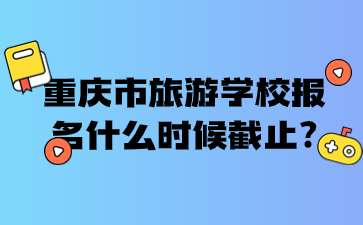 重庆市旅游学校报名什么时候截止?