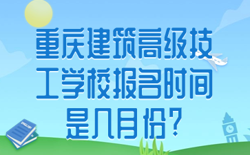 重庆建筑高级技工学校报名时间是几月份?