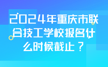 2024年重庆市联合技工学校报名什么时候截止?