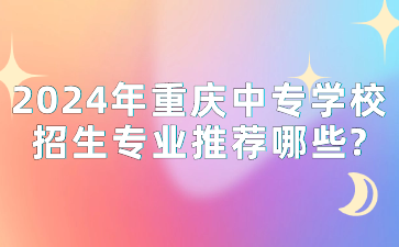 2024年重庆中专学校招生专业推荐哪些?