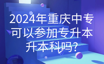 2024年重庆中专可以参加专升本升本科吗?