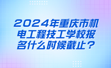2024年重庆市机电工程技工学校报名什么时候截止?