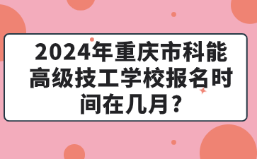 2024年重庆市科能高级技工学校报名时间在几月?