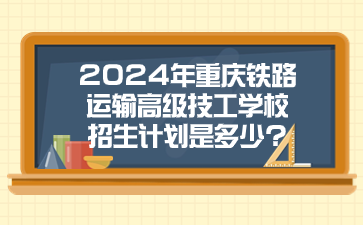 2024年重庆铁路运输高级技工学校招生计划是多少?