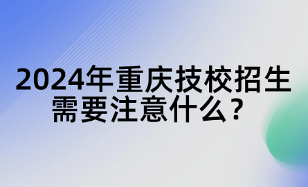 2024年重庆技校招生需要注意什么？