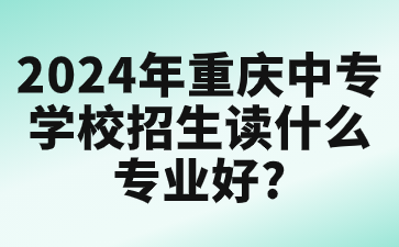 2024年重庆中专学校招生读什么专业好?