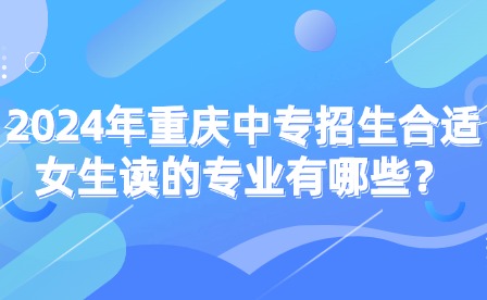 2024年重庆中专招生合适女生读的专业有哪些？