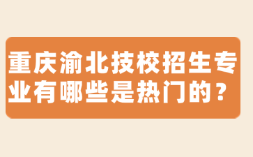 重庆渝北技校招生专业有哪些是热门的？