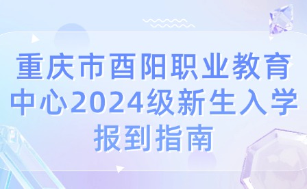 重庆市酉阳职业教育中心2024级新生入学报到指南