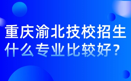 重庆渝北技校招生什么专业比较好？