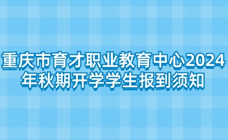 重庆市育才职业教育中心2024年秋期开学学生报到须知