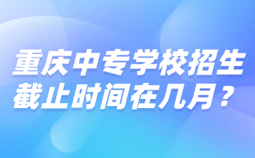 重庆中专学校招生截止时间在几月？